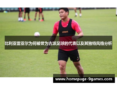 比利亚雷亚尔为何被誉为古派足球的代表以及其独特风格分析