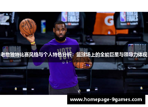 老詹独特比赛风格与个人特色分析：篮球场上的全能巨星与领导力体现