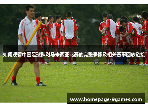 如何观看中国足球队对马来西亚比赛的完整录像及相关赛事回放链接