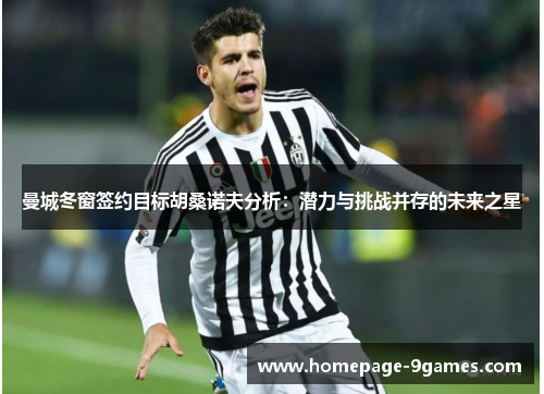 曼城冬窗签约目标胡桑诺夫分析：潜力与挑战并存的未来之星