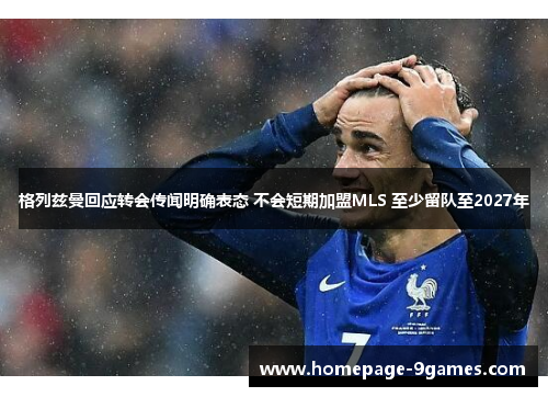 格列兹曼回应转会传闻明确表态 不会短期加盟MLS 至少留队至2027年